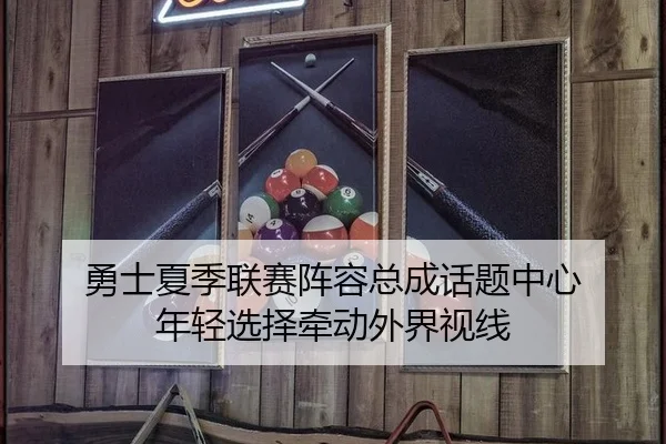 勇士夏季联赛阵容总成话题中心 年轻选择牵动外界视线